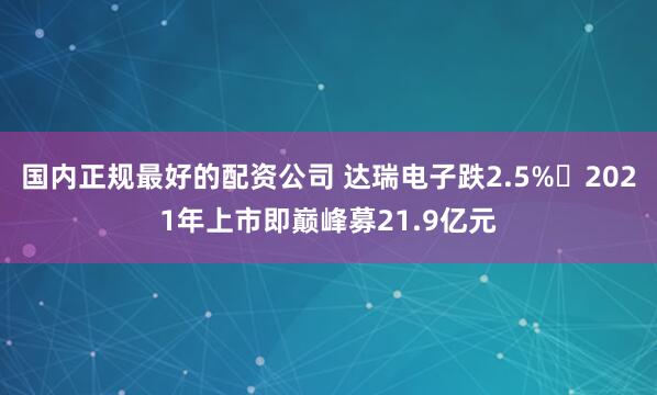 国内正规最好的配资公司 达瑞电子跌2.5% 2021年上市即巅峰募21.9亿元