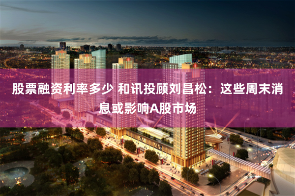 股票融资利率多少 和讯投顾刘昌松:这些周末消息或影响A股市场