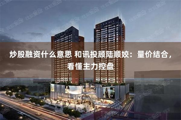 炒股融资什么意思 和讯投顾陆顺姣:量价结合,看懂主力控盘