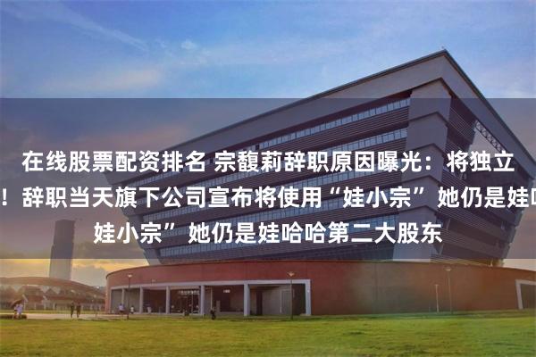 在线股票配资排名 宗馥莉辞职原因曝光:将独立经营“娃小宗”!辞职当天旗下公司宣布将使用“娃小宗” 她仍是娃哈哈第二大股东