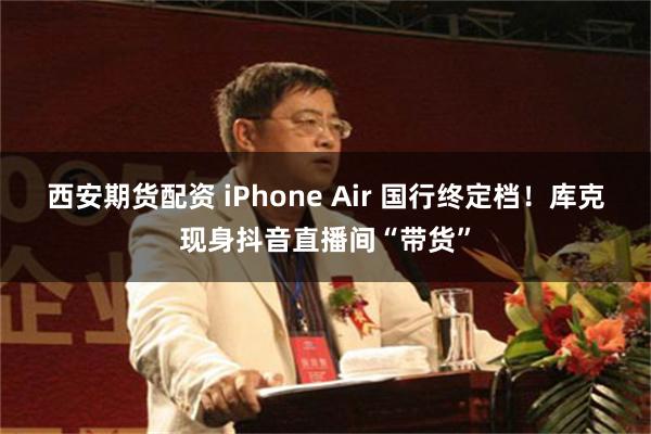 西安期货配资 iPhone Air 国行终定档!库克现身抖音直播间“带货”