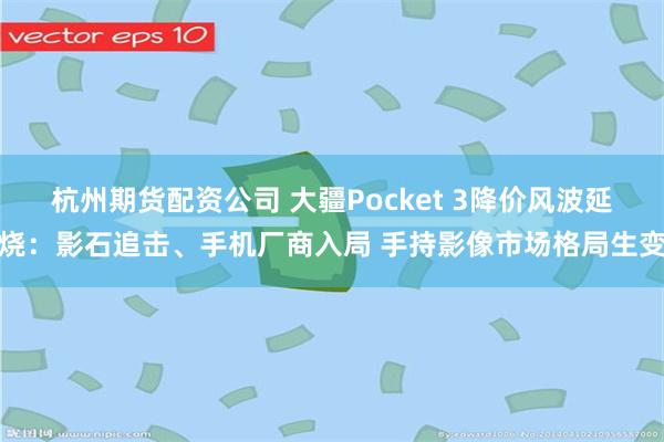 杭州期货配资公司 大疆Pocket 3降价风波延烧:影石追击、手机厂商入局 手持影像市场格局生变