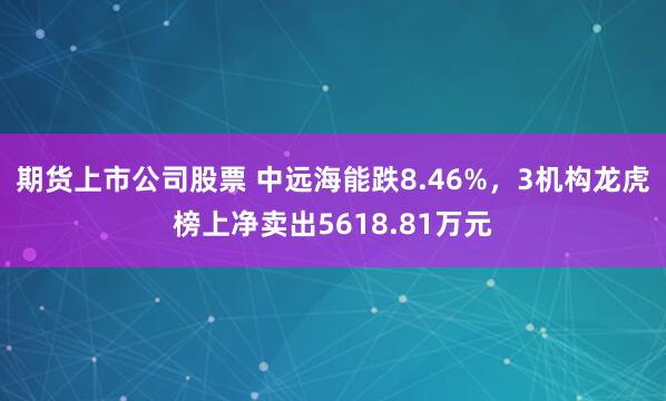 期货上市公司股票 中远海能跌8.46%,3机构龙虎榜上净卖出5618.81万元