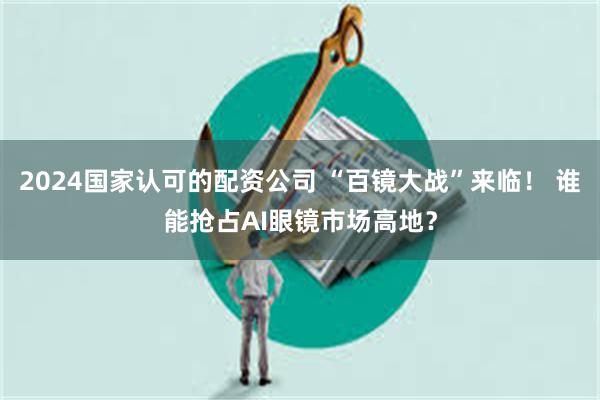 2024国家认可的配资公司 “百镜大战”来临！ 谁能抢占AI眼镜市场高地？