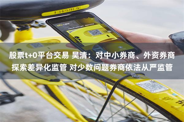 股票t+0平台交易 吴清:对中小券商、外资券商探索差异化监管 对少数问题券商依法从严监管