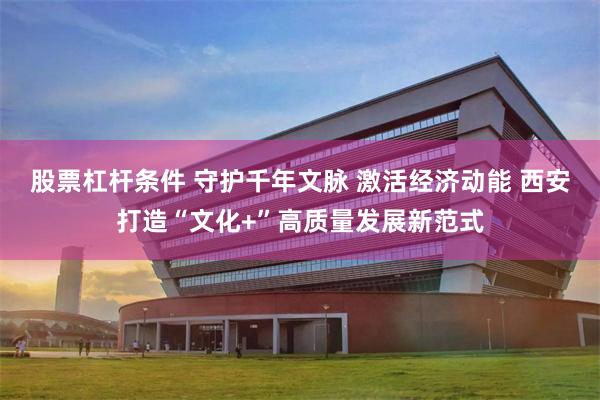 股票杠杆条件 守护千年文脉 激活经济动能 西安打造“文化+”高质量发展新范式