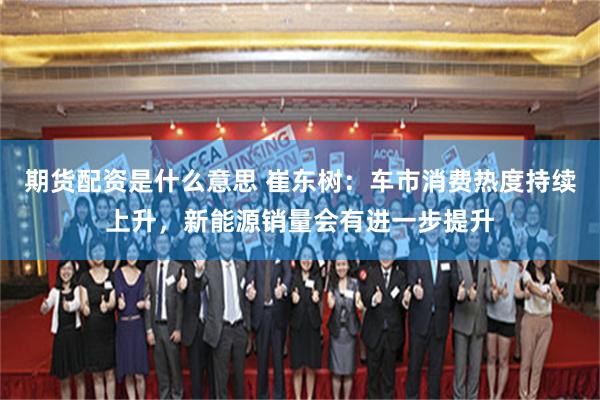 期货配资是什么意思 崔东树：车市消费热度持续上升，新能源销量会有进一步提升