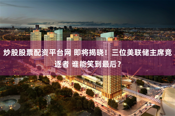 炒股股票配资平台网 即将揭晓！三位美联储主席竞逐者 谁能笑到最后？